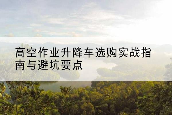 淇县升降车怎么选-高空作业升降车选购实战指南与避坑要点