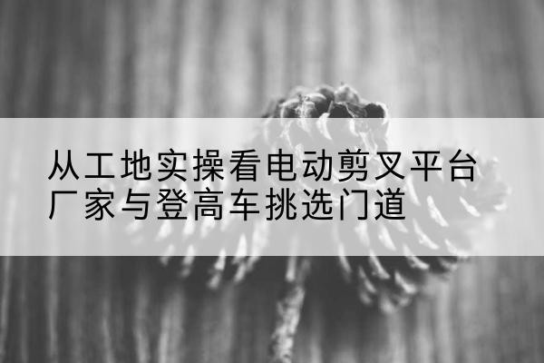 淇县电动剪叉升降平台厂家-从工地实操看电动剪叉平台厂家与登高车挑选门道