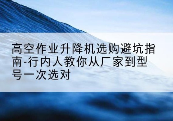 淇县升降平台厂家-高空作业升降机选购避坑指南-行内人教你从厂家到型号一次选对