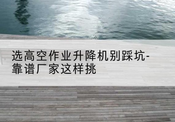 淇县剪叉式升降机厂家-选高空作业升降机别踩坑-靠谱厂家这样挑