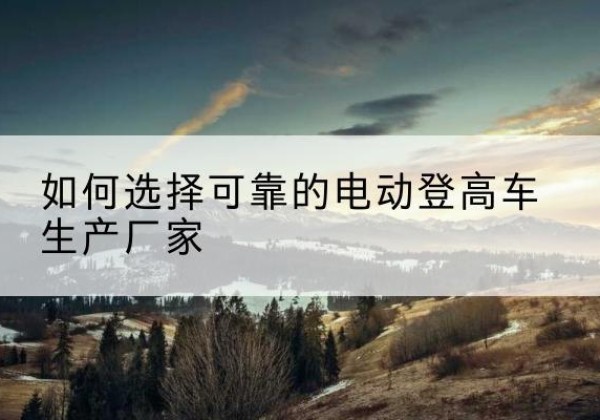 淇县电动登高车厂家-如何选择可靠的电动登高车生产厂家