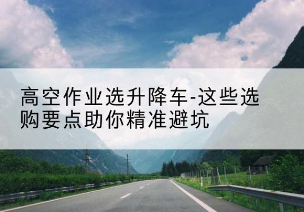 淇县升降车厂家-高空作业选升降车-这些选购要点助你*避坑