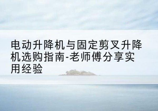 淇县电动升降机怎么选-电动升降机与固定剪叉升降机选购指南-老师傅分享实用经验