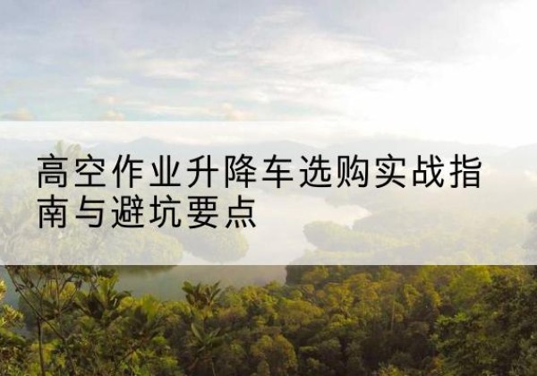 淇县升降车怎么选-高空作业升降车选购实战指南与避坑要点