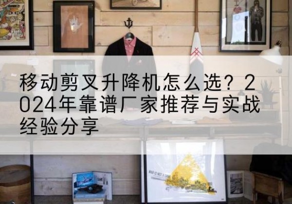 淇县升降平台厂家推荐-移动剪叉升降机怎么选？2024年靠谱厂家推荐与实战经验分享